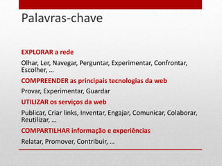 Palavras-chave
18




     EXPLORAR a rede
     Olhar, Ler, Navegar, Perguntar, Experimentar, Confrontar,
     Escolher, …
     COMPREENDER as principais tecnologias da web
     Provar, Experimentar, Guardar
     UTILIZAR os serviços da web
     Publicar, Criar links, Inventar, Engajar, Comunicar, Colaborar,
     Reutilizar, …
     COMPARTILHAR informação e experiências
     Relatar, Promover, Contribuir, …
 