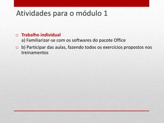Atividades para o módulo 1
19


        Trabalho individual
         a) Familiarizar-se com os softwares do pacote Office
        b) Participar das aulas, fazendo todos os exercicios propostos nos
         treinamentos
 
