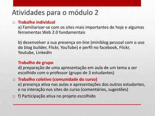Atividades para o módulo 2
20      Trabalho individual
         a) Familiarizar-se com os sites mais importantes de hoje e algumas
         ferramentas Web 2.0 fundamentais

         b) desenvolver a sua presença on-line (miniblog pessoal com o uso
         do blog builder, Flickr, YouTube) e perfil no facebook, Flickr,
         Youtube, LinkedIn

         Trabalho de grupo
         d) preparação de uma apresentação em aula de um tema a ser
         escolhido com o professor (grupo de 3 estudantes)
        Trabalho coletivo (comunidade do curso)
         e) presença ativa nas aulas e apresentações dos outros estudantes,
         e na interação nos sites do curso (comentários, sugestões)
        f) Participação ativa no projeto escolhido
 