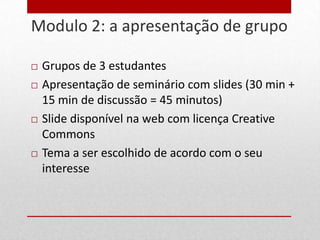 Modulo 2: a apresentação de grupo
21


        Grupos de 3 estudantes
        Apresentação de seminário com slides (30 min +
         15 min de discussão = 45 minutos)
        Slide disponível na web com licença Creative
         Commons
        Tema a ser escolhido de acordo com o seu
         interesse
 