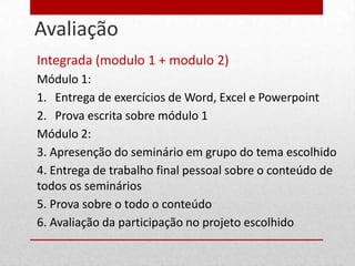 Avaliação
22
     Integrada (modulo 1 + modulo 2)
     Módulo 1:
     1. Entrega de exercícios de Word, Excel e Powerpoint
     2. Prova escrita sobre módulo 1
     Módulo 2:
     3. Apresenção do seminário em grupo do tema escolhido
     4. Entrega de trabalho final pessoal sobre o conteúdo de
     todos os seminários
     5. Prova sobre o todo o conteúdo
     6. Avaliação da participação no projeto escolhido
 