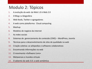 Modulo 2: Tópicos
     1.   A evolução da web: da Web 1.0 à Web 2.0
24
     2.   O Blog e a blogosfera
     3.   Web feeds, Twitter e agregadores
     4.   A web como plataforma: Cloud computing
     5.   Mashup
     6.   Modelos de negócio da internet
     7.   As redes sociais
     8.   Sistemas de gerenciamento de conteúdo (CMS) – WordPress, Joomla
     9.   Técnicas para o desenvolvimento de sites de qualidade na web
     10. Criação coletiva: as wikipedias e softwares colaborativos
     11. Encontrando informações na web
     12. O movimento «Software Livre»
     13. Metaversos e mundos virtuais
     14. O advento da web 3.0: a web semântica
 