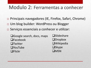 Modulo 2: Ferramentas a conhecer
27


        Principais navegadores (IE, Firefox, Safari, Chrome)
        Um blog builder: WordPress ou Blogger
        Serviços essenciais a conhecer e utilizar:
         Google search, docs, maps   Slideshare
         Facebook                    Dropbox
         Twitter                     Wikipedia
         YouTube                     Skype
         Flickr                      MSN
 