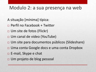 Modulo 2: a sua presença na web
28


     A situação [mínima] típica:
      Perfil no Facebook + Twitter

      Um site de fotos (Flickr)

      Um canal de video (YouTube)

      Um site para documentos públicos (Slideshare)

      Uma conta Google docs e uma conta Dropbox

      E-mail, Skype e chat

      Um projeto de blog pessoal
 