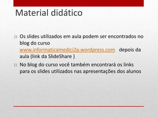 Material didático
30




        Os slides utilizados em aula podem ser encontrados no
         blog do curso
         www.informaticamedici2p.wordpress.com depois da
         aula (link da SlideShare )
        No blog do curso você também encontrará os links
         para os slides utilizados nas apresentações dos alunos
 