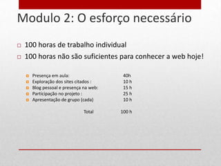 Modulo 2: O esforço necessário
31


        100 horas de trabalho individual
        100 horas não são suficientes para conhecer a web hoje!

            Presença em aula:                  40h
            Exploração dos sites citados :     10 h
            Blog pessoal e presença na web:    15 h
            Participação no projeto :          25 h
            Apresentação de grupo (cada)       10 h

                                     Total     100 h
 