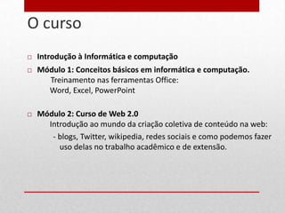 O curso
4


       Introdução à Informática e computação
       Módulo 1: Conceitos básicos em informática e computação.
          Treinamento nas ferramentas Office:
          Word, Excel, PowerPoint

       Módulo 2: Curso de Web 2.0
          Introdução ao mundo da criação coletiva de conteúdo na web:
           - blogs, Twitter, wikipedia, redes sociais e como podemos fazer
             uso delas no trabalho acadêmico e de extensão.
 