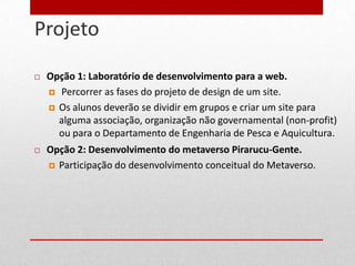 Projeto
5



       Opção 1: Laboratório de desenvolvimento para a web.
         Percorrer as fases do projeto de design de um site.

         Os alunos deverão se dividir em grupos e criar um site para
          alguma associação, organização não governamental (non-profit)
          ou para o Departamento de Engenharia de Pesca e Aquicultura.
       Opção 2: Desenvolvimento do metaverso Pirarucu-Gente.
         Participação do desenvolvimento conceitual do Metaverso.
 