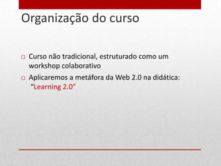 Organização do curso
7




       Curso não tradicional, estruturado como um
        workshop colaborativo
       Aplicaremos a metáfora da Web 2.0 na didática:
        “Learning 2.0”
 
