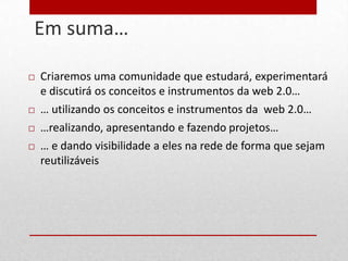 Em suma…
8



       Criaremos uma comunidade que estudará, experimentará
        e discutirá os conceitos e instrumentos da web 2.0…
       … utilizando os conceitos e instrumentos da web 2.0…
       …realizando, apresentando e fazendo projetos…
       … e dando visibilidade a eles na rede de forma que sejam
        reutilizáveis
 