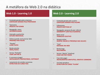 A metáfora da Web 2.0 na didática
9
    Web 1.0 - Learning 1.0                    Web 2.0 - Learning 2.0

       Conteúdo gerado pelas empresas           Conteúdo gerado pelo usuário
        CONTEÚDO GERADO PELO PROFESSOR            CONTEÚDO GERADO PELO ALUNO
       Taxonomia                                Folksonomy
        PROJETO TOP DOWN                          PROJETO BOTTOM UP
       Navegação: menu                          Navegação: pesquisa & peer referral
        SISTEMATICIDADE                           SERENDIPITY (UM FELIZ ACIDENTE)
       Interação usuário/site                   Rede social
        ESTUDO INDIVIDUAL                         TRABALHO COLETIVO
       Online quando você precisar dele         Sempre online
        PRESENÇA NAS AULAS                        SEMPRE ONLINE (E PRESENÇA NAS AULAS!)
       “Pesado”                                 “Leve”
        LIVRO TEXTO                               MATERIAL NA WEB
       Banda estreita                           Banda larga
        PAPEL/TEXTO                               MULTIMEDIA
       Serviço “fechado”                        Serviço “aberto” (mashup)
        CADA UM POR SI                            CADA UM POR TODOS
       E-commerce (pago)                        Free (não pago)
        INSTRUMENTO PROPRIETÁRIO; COPYRIGHT       INSTRUMENTOS GRATUÍTOS, CREATIVE COMMONS
       Lançamento de versões sucessivas         Um beta perpétuo
        ESTRUTURA DE CURSO FIXA                   ESTRUTURA DE CURSO “FLUIDA”
 