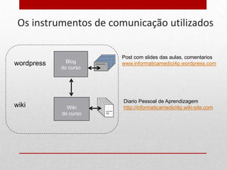 Os instrumentos de comunicação utilizados

                       Post com slides das aulas, comentarios
wordpress     Blog     www.informaticamedici4p.wordpress.com
            do curso




                       Diario Pessoal de Aprendizagem
wiki          Wiki     http://informaticamedici4p.wiki-site.com
            do curso
 