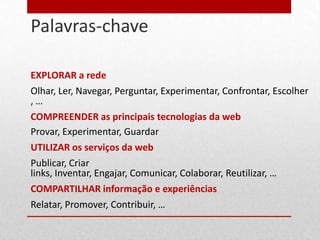 Palavras-chave
18




     EXPLORAR a rede
     Olhar, Ler, Navegar, Perguntar, Experimentar, Confrontar, Escolher
     ,…
     COMPREENDER as principais tecnologias da web
     Provar, Experimentar, Guardar
     UTILIZAR os serviços da web
     Publicar, Criar
     links, Inventar, Engajar, Comunicar, Colaborar, Reutilizar, …
     COMPARTILHAR informação e experiências
     Relatar, Promover, Contribuir, …
 