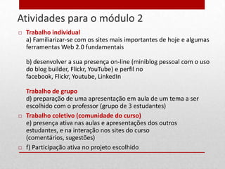 Atividades para o módulo 2
20      Trabalho individual
         a) Familiarizar-se com os sites mais importantes de hoje e algumas
         ferramentas Web 2.0 fundamentais

         b) desenvolver a sua presença on-line (miniblog pessoal com o uso
         do blog builder, Flickr, YouTube) e perfil no
         facebook, Flickr, Youtube, LinkedIn

         Trabalho de grupo
         d) preparação de uma apresentação em aula de um tema a ser
         escolhido com o professor (grupo de 3 estudantes)
        Trabalho coletivo (comunidade do curso)
         e) presença ativa nas aulas e apresentações dos outros
         estudantes, e na interação nos sites do curso
         (comentários, sugestões)
        f) Participação ativa no projeto escolhido
 