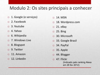Modulo 2: Os sites principais a conhecer
25
        1. Google (e serviços)      14. MSN
        2. Facebook                 18. Wordpress.com
        3. Youtube                  21. eBay
        4. Yahoo                    25. Bing
        6. Wikipedia                30. Microsoft
        7. Windows Live             33. Google Brasil
        8. Blogspot                 34. PayPal
        9. Twitter                  35. Apple
        11. Amazon                  44. Blogger
        12. Linkedin                47. Flickr
                                            (Indicado pelo ranking Alexa
                                            em 26 fev 2012)
 