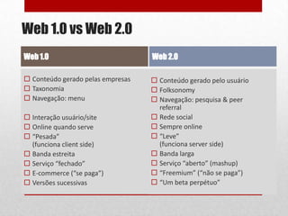 Web 1.0 vs Web 2.0
Web 1.0                            Web 2.0

 Conteúdo gerado pelas empresas    Conteúdo gerado pelo usuário
 Taxonomia                         Folksonomy
 Navegação: menu                   Navegação: pesquisa & peer
                                     referral
 Interação usuário/site            Rede social
 Online quando serve               Sempre online
 “Pesada”                          “Leve”
  (funciona client side)             (funciona server side)
 Banda estreita                    Banda larga
 Serviço “fechado”                 Serviço “aberto” (mashup)
 E-commerce (“se paga”)            “Freemium” (“não se paga”)
 Versões sucessivas                “Um beta perpétuo”         6
 