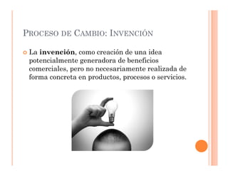 PROCESO DE CAMBIO: INVENCIÓN

 La invención, como creación de una idea
 potencialmente generadora de beneficios
 comerciales, pero no necesariamente realizada de
 forma concreta en productos, procesos o servicios.
 