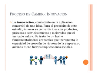 PROCESO DE CAMBIO: INNOVACIÓN

 La innovación, consistente en la aplicación
 comercial de una idea. Para el propósito de este
 estudio, innovar es convertir ideas en productos,
 procesos o servicios nuevos o mejorados que el
 mercado valora. Se trata de un hecho
 fundamentalmente económico que incrementa la
 capacidad de creación de riqueza de la empresa y,
 además, tiene fuertes implicaciones sociales.
 