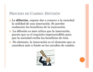 PROCESO DE CAMBIO: DIFUSIÓN
 La difusión, supone dar a conocer a la sociedad
 la utilidad de una innovación. Se percibe
 realmente los beneficios de la innovación.
  La difusión es más crítica que la innovación,
 puesto que es el requisito imprescindible para
 que la sociedad reciba los beneficios de ésta.
  No obstante, la innovación es el elemento que se
 considera más a fondo en los estudios de cambio.
 