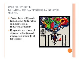 CASO DE ESTUDIO I:
LA NATURALEZA CAMBIANTE DE LA INDUSTRIA
MUSICAL

 Tarea: Leer el Caso de
 Estudio «La Naturaleza
 cambiante de la
 Industria Musical»
 Responder en clases el
 ejercicio sobre tipos de
 innovación asociado al
 texto leído.
 