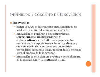 DEFINICIÓN Y CONCEPTO DE INNOVACIÓN

 Innovación:
   Según la RAE, es la creación o modificación de un
   producto, y su introducción en un mercado.
   Innovación es generar o encontrar ideas,
   seleccionarlas, implementarlas y
   comercializarlas. La I+D, la competencia, los
   seminarios, las exposiciones o ferias, los clientes y
   cada empleado de la empresa son potenciales
   proveedores de nuevas ideas, generando las entradas
   para el proceso de la innovación.
   Innovación es más bien un proceso que se alimenta
   de la diversidad y la multidisciplina.
 