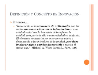 DEFINICIÓN Y CONCEPTO DE INNOVACIÓN

 Entonces….
   "Innovación es la secuencia de actividades por las
   cuales un nuevo elemento es introducido en una
   unidad social con la intención de beneficiar la
   unidad, una parte de ella o a la sociedad en conjunto.
   El elemento no necesita ser enteramente nuevo o
   desconocido a los miembros de la unidad, pero debe
   implicar algún cambio discernible o reto en el
   status quo."- Michael A. West; James L. Farr, 1990
 