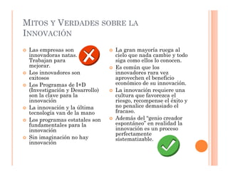 MITOS Y VERDADES SOBRE LA
INNOVACIÓN
 Las empresas son               La gran mayoría ruega al
 innovadoras natas.             cielo que nada cambie y todo
 Trabajan para                  siga como ellos lo conocen.
 mejorar.                       Es común que los
 Los innovadores son            innovadores rara vez
 exitosos                       aprovechen el beneficio
 Los Programas de I+D           económico de su innovación.
 (Investigación y Desarrollo)   La innovación requiere una
 son la clave para la           cultura que favorezca el
 innovación                     riesgo, recompense el éxito y
 La innovación y la última      no penalice demasiado el
 tecnología van de la mano      fracaso.
 Los programas estatales son    Además del “genio creador
 fundamentales para la          espontáneo” en realidad la
 innovación                     innovación es un proceso
                                perfectamente
 Sin imaginación no hay         sistematizable.
 innovación
 