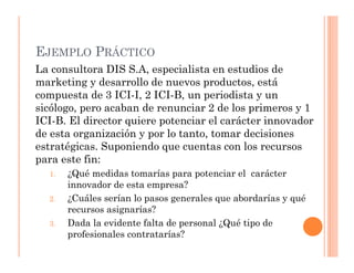 EJEMPLO PRÁCTICO
La consultora DIS S.A, especialista en estudios de
marketing y desarrollo de nuevos productos, está
compuesta de 3 ICI-I, 2 ICI-B, un periodista y un
sicólogo, pero acaban de renunciar 2 de los primeros y 1
ICI-B. El director quiere potenciar el carácter innovador
de esta organización y por lo tanto, tomar decisiones
estratégicas. Suponiendo que cuentas con los recursos
para este fin:
  1.   ¿Qué medidas tomarías para potenciar el carácter
       innovador de esta empresa?
  2.   ¿Cuáles serían lo pasos generales que abordarías y qué
       recursos asignarías?
  3.   Dada la evidente falta de personal ¿Qué tipo de
       profesionales contratarías?
 