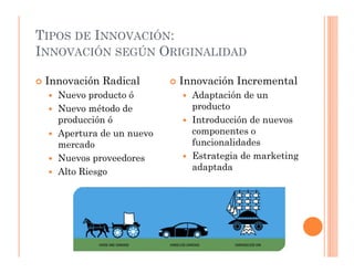 TIPOS DE INNOVACIÓN:
INNOVACIÓN SEGÚN ORIGINALIDAD

 Innovación Radical       Innovación Incremental
   Nuevo producto ó         Adaptación de un
   Nuevo método de          producto
   producción ó             Introducción de nuevos
   Apertura de un nuevo     componentes o
   mercado                  funcionalidades
   Nuevos proveedores       Estrategia de marketing
   Alto Riesgo              adaptada
 