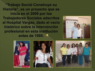 “Trabajo Social Construye su
Historia”, es un proyecto que se
     inicia en el 2009 por los
Trabajadores Sociales adscritos
al Hospital Vargas, dado el vacio
 histórico sobre la intervención
 profesional en esta institución
          antes de 1995.
 