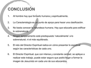 CONCLUSIÓN
1.   Al hombre hay que formarlo humana y espiritualmente.

2.   La Caracteriología es un punto de apoyo para hacer una clasificación.

3.   No basta conocer la naturaleza humana. Hay que educarla para edificar
     lo sobrenatural.

4.   Ningún temperamento está predispuesto ‘naturalmente’ a lo
     sobrenatural, ni el más equilibrado.

5.   El reto del Director Espiritual radica en cómo presentar lo espiritual
     según las características de cada uno.

6.   El Director Espiritual, que con intensa y constante caridad, se aplique a
     realizar este trabajo, puede estar seguro que podrá llegar a formar la
     imagen de Jesucristo en cada uno de sus educandos.
 