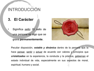 INTRODUCCIÓN

3. El Carácter

•    Siginifica sello: El sello de
     una persona es algo que se
     grava permanentemente.


    Peculiar disposición, estable y dinámica dentro de la persona que la
    hace pensar, sentir y actuar de acuerdo con valores y principios que
    cristalizados en la experiencia, la conducta y la práctica, gobiernan el
    estado individual de vida, especialmente en sus aspectos de moral,
    espiritual, humano y social.
 