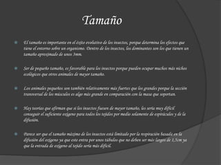Tamaño
 El tamaño es importante en el éxito evolutivo de los insectos, porque determina los efectos que
tiene el entorno sobre un organismo. Dentro de los insectos, los dominantes son los que tienen un
tamaño aproximado de unos 3mm.
 Ser de pequeño tamaño, es favorable para los insectos porque pueden ocupar muchos más nichos
ecológicos que otros animales de mayor tamaño.
 Los animales pequeños son también relativamente más fuertes que los grandes porque la sección
transversal de los músculos es algo más grande en comparación con la masa que soportan.
 Hay teorías que afirman que si los insectos fuesen de mayor tamaño, les sería muy difícil
conseguir el suficiente oxígeno para todos los tejidos por medio solamente de espiráculos y de la
difusión.
 Parece ser que el tamaño máximo de los insectos está limitado por la respiración basada en la
difusión del oxígeno ya que este entra por unos túbulos que no deben ser más largos de 1,5cm ya
que la entrada de oxígeno al tejido sería más difícil.
 