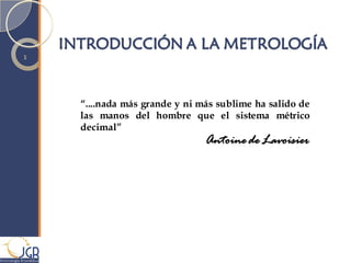 INTRODUCCIÓN A LA METROLOGÍA
            1




                          “....nada más grande y ni más sublime ha salido de
                          las manos del hombre que el sistema métrico
                          decimal”
                                                     Antoine de Lavoisier




M etrología Biomédica
 