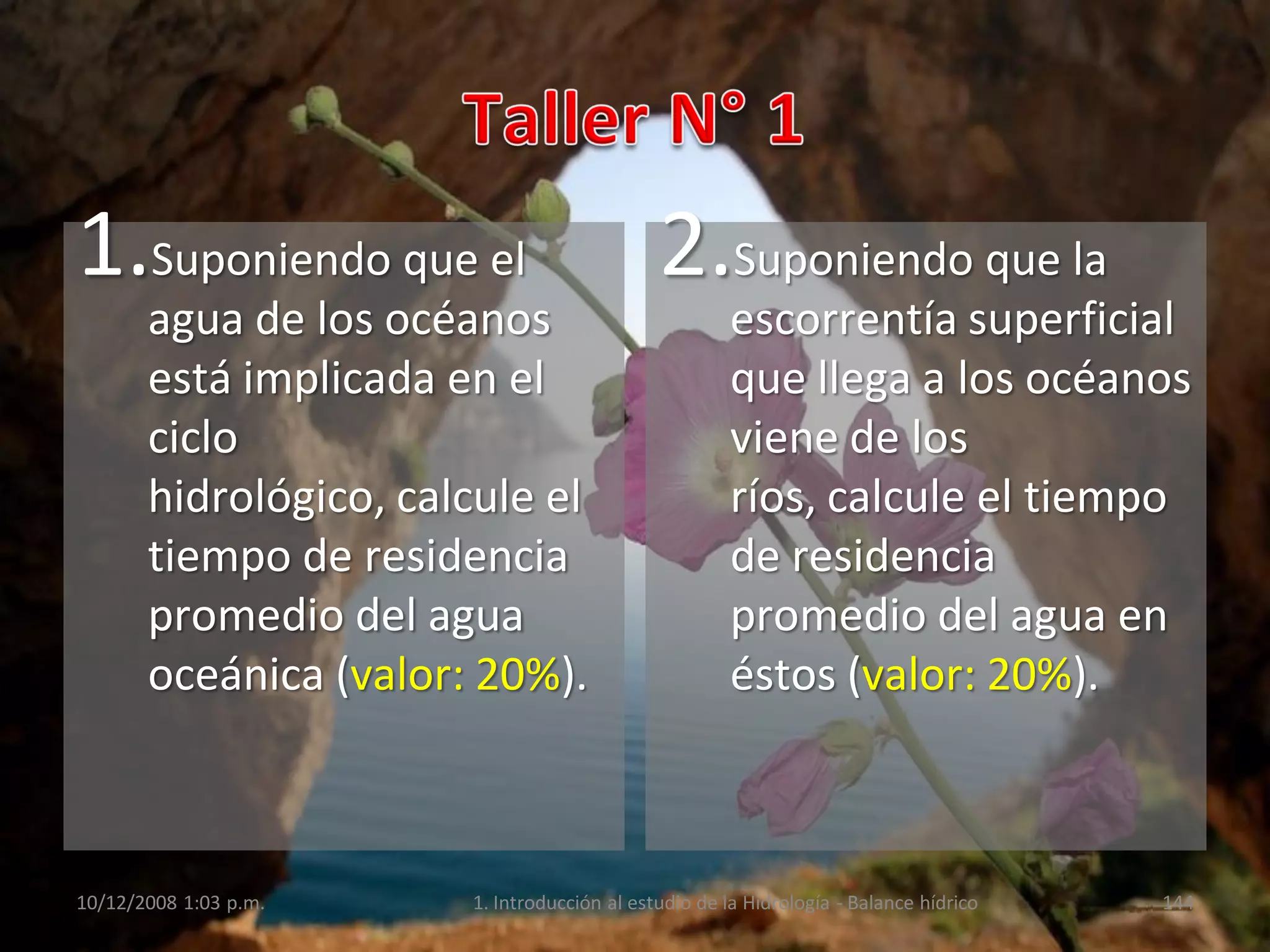1.Suponiendo que el
agua de los océanos
está implicada en el
ciclo
hidrológico, calcule el
tiempo de residencia
promedio del agua
oceánica (valor: 20%).
2.Suponiendo que la
escorrentía superficial
que llega a los océanos
viene de los
ríos, calcule el tiempo
de residencia
promedio del agua en
éstos (valor: 20%).
10/12/2008 1:03 p.m. 1. Introducción al estudio de la Hidrología - Balance hídrico 144
 