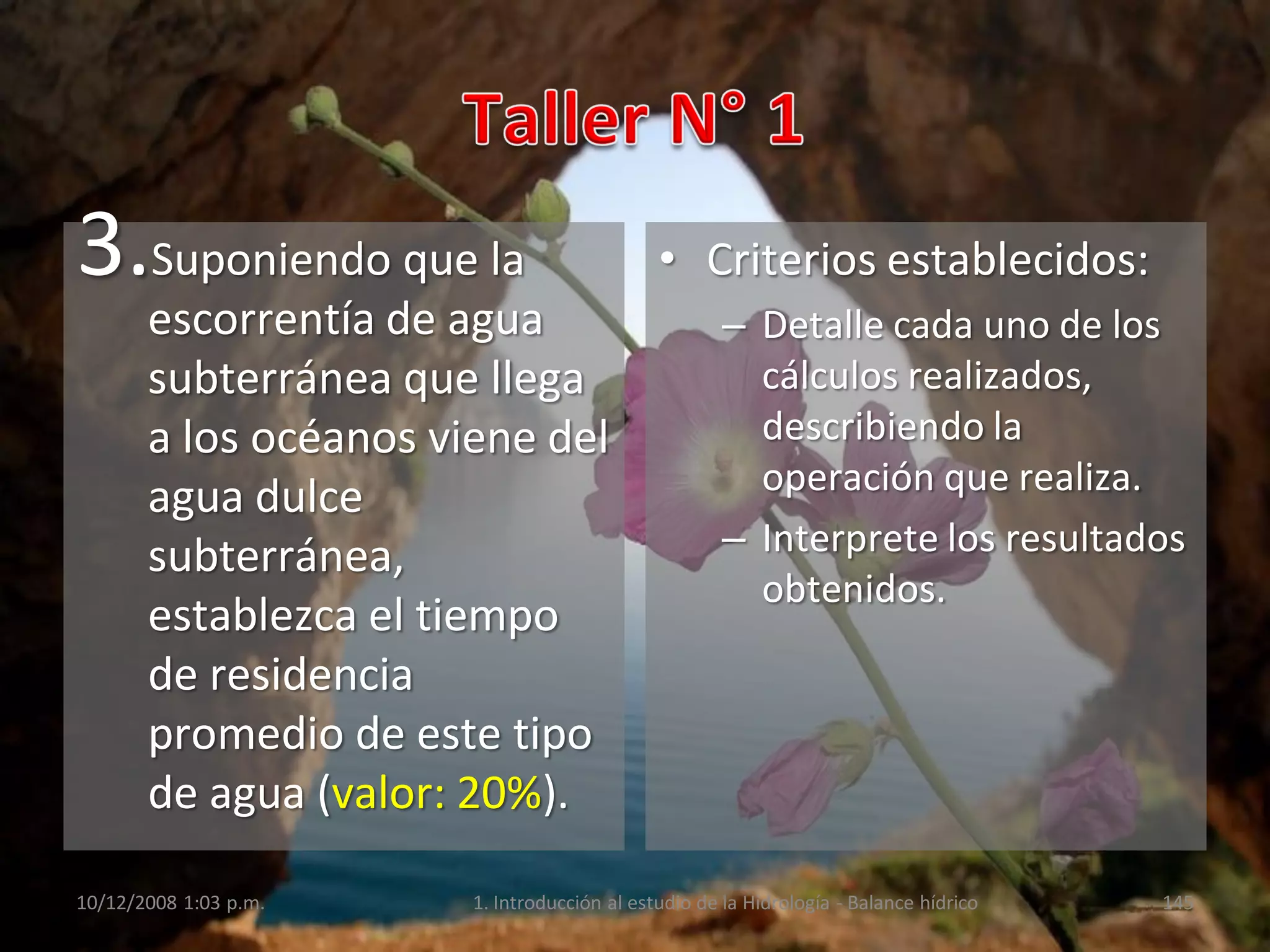 3.Suponiendo que la
escorrentía de agua
subterránea que llega
a los océanos viene del
agua dulce
subterránea,
establezca el tiempo
de residencia
promedio de este tipo
de agua (valor: 20%).
• Criterios establecidos:
– Detalle cada uno de los
cálculos realizados,
describiendo la
operación que realiza.
– Interprete los resultados
obtenidos.
10/12/2008 1:03 p.m. 1. Introducción al estudio de la Hidrología - Balance hídrico 145
 