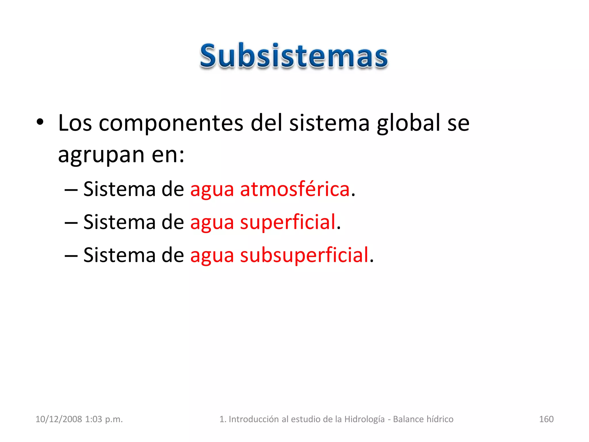 • Los componentes del sistema global se
agrupan en:
– Sistema de agua atmosférica.
– Sistema de agua superficial.
– Sistema de agua subsuperficial.
10/12/2008 1:03 p.m. 1. Introducción al estudio de la Hidrología - Balance hídrico 160
 