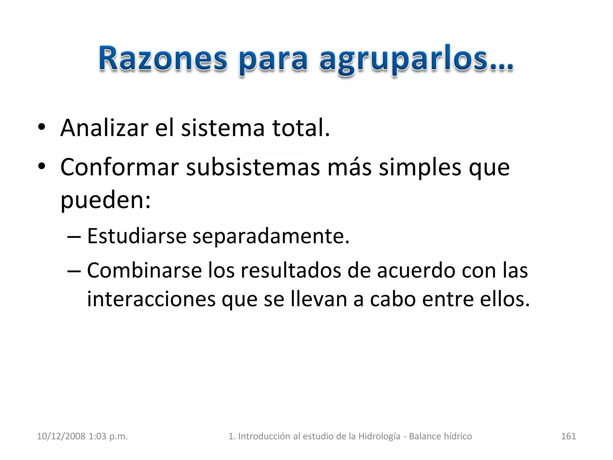 • Analizar el sistema total.
• Conformar subsistemas más simples que
pueden:
– Estudiarse separadamente.
– Combinarse los resultados de acuerdo con las
interacciones que se llevan a cabo entre ellos.
10/12/2008 1:03 p.m. 1. Introducción al estudio de la Hidrología - Balance hídrico 161
 
