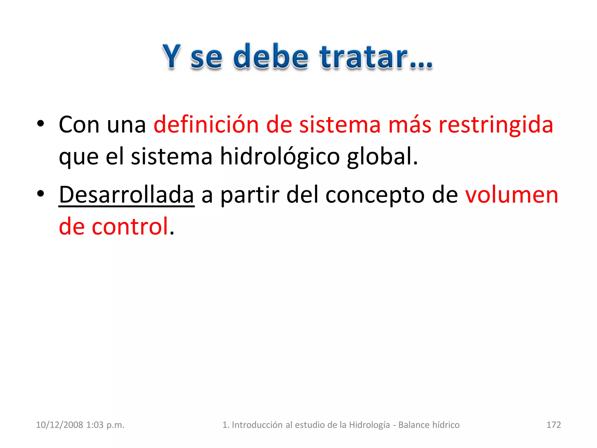 • Con una definición de sistema más restringida
que el sistema hidrológico global.
• Desarrollada a partir del concepto de volumen
de control.
10/12/2008 1:03 p.m. 1. Introducción al estudio de la Hidrología - Balance hídrico 172
 
