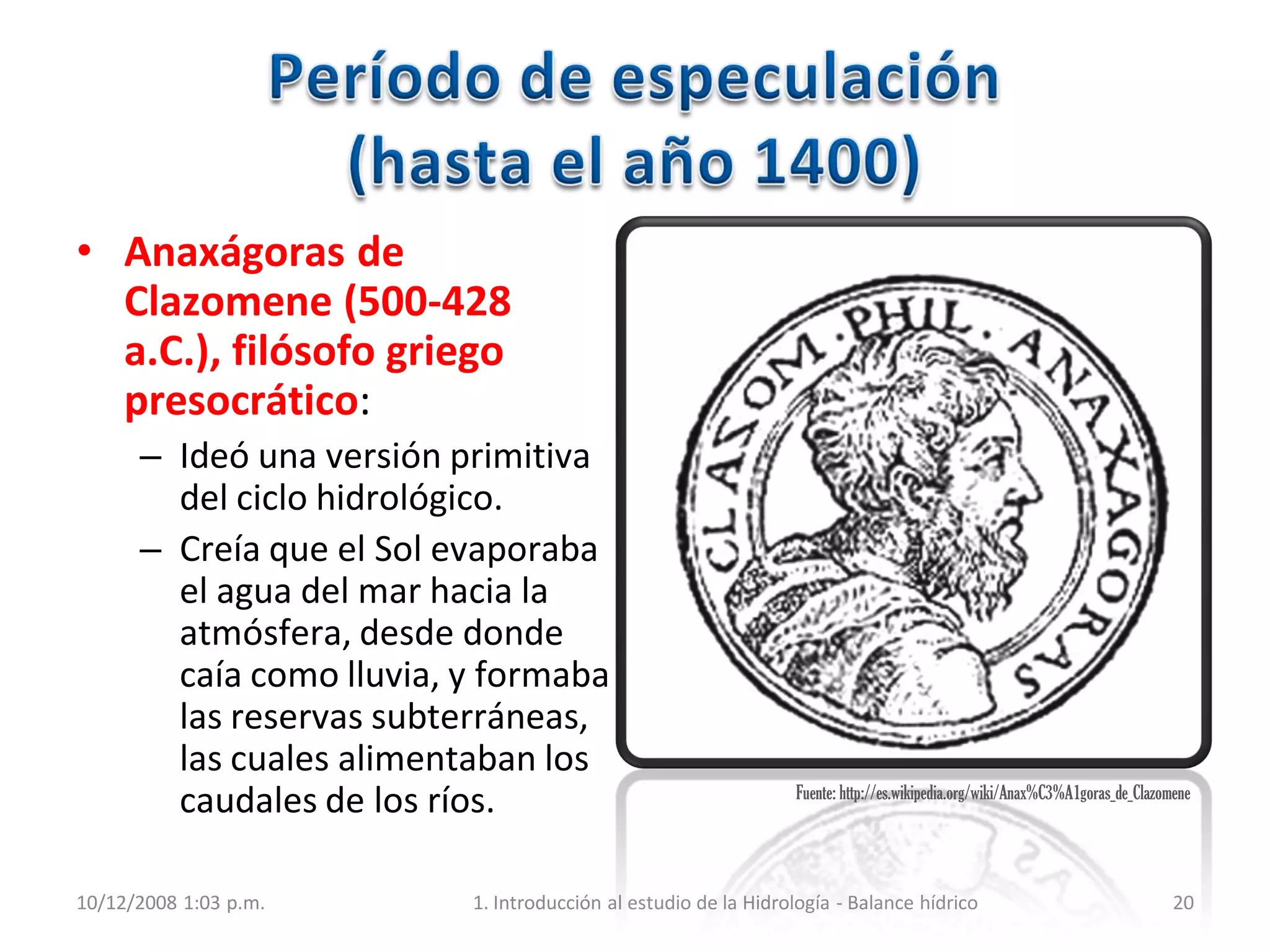 • Anaxágoras de
Clazomene (500-428
a.C.), filósofo griego
presocrático:
– Ideó una versión primitiva
del ciclo hidrológico.
– Creía que el Sol evaporaba
el agua del mar hacia la
atmósfera, desde donde
caía como lluvia, y formaba
las reservas subterráneas,
las cuales alimentaban los
caudales de los ríos.
10/12/2008 1:03 p.m. 1. Introducción al estudio de la Hidrología - Balance hídrico 20
Fuente: http://es.wikipedia.org/wiki/Anax%C3%A1goras_de_Clazomene
 