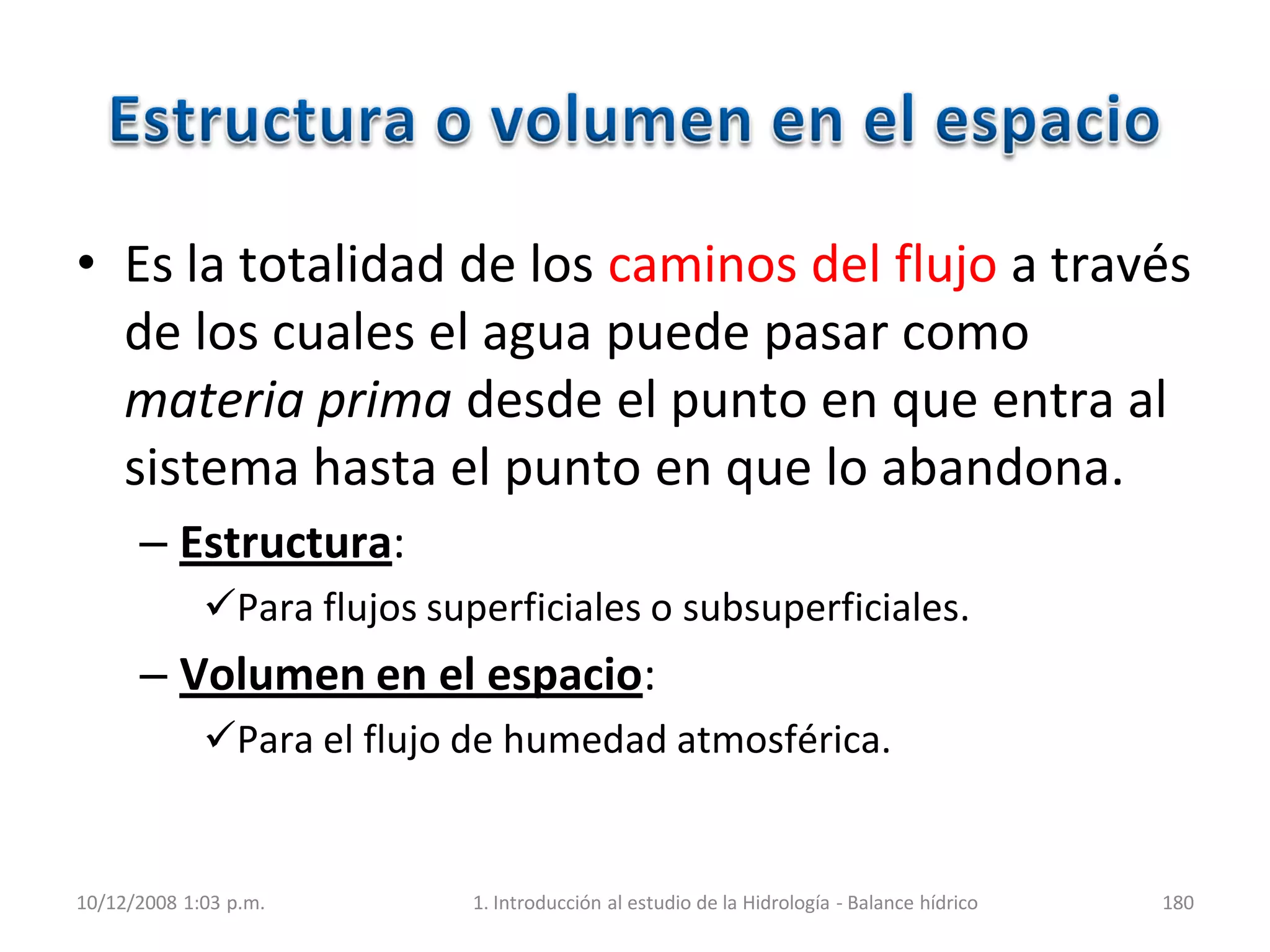 • Es la totalidad de los caminos del flujo a través
de los cuales el agua puede pasar como
materia prima desde el punto en que entra al
sistema hasta el punto en que lo abandona.
– Estructura:
Para flujos superficiales o subsuperficiales.
– Volumen en el espacio:
Para el flujo de humedad atmosférica.
10/12/2008 1:03 p.m. 1. Introducción al estudio de la Hidrología - Balance hídrico 180
 