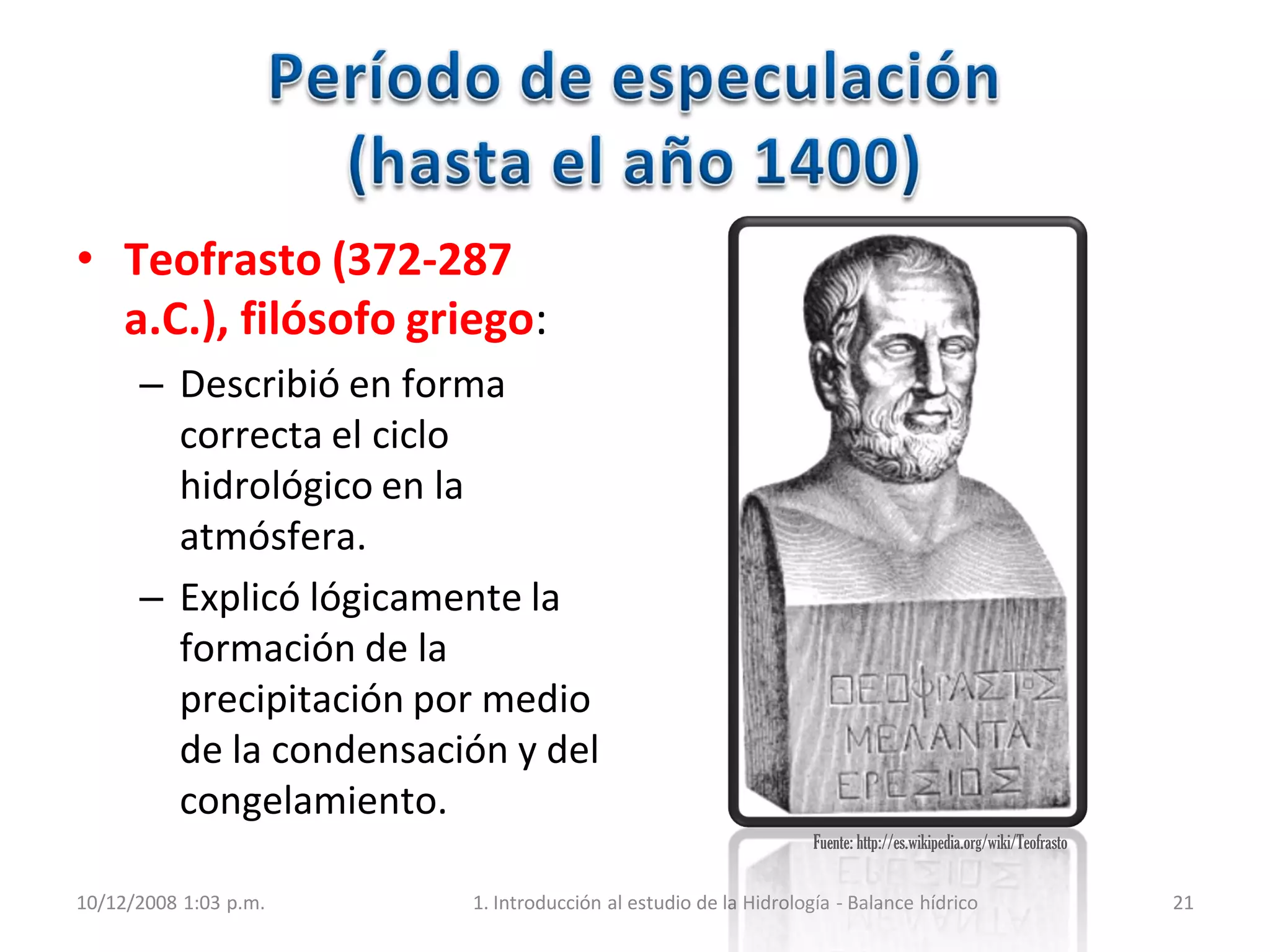 • Teofrasto (372-287
a.C.), filósofo griego:
– Describió en forma
correcta el ciclo
hidrológico en la
atmósfera.
– Explicó lógicamente la
formación de la
precipitación por medio
de la condensación y del
congelamiento.
10/12/2008 1:03 p.m. 1. Introducción al estudio de la Hidrología - Balance hídrico 21
Fuente: http://es.wikipedia.org/wiki/Teofrasto
 