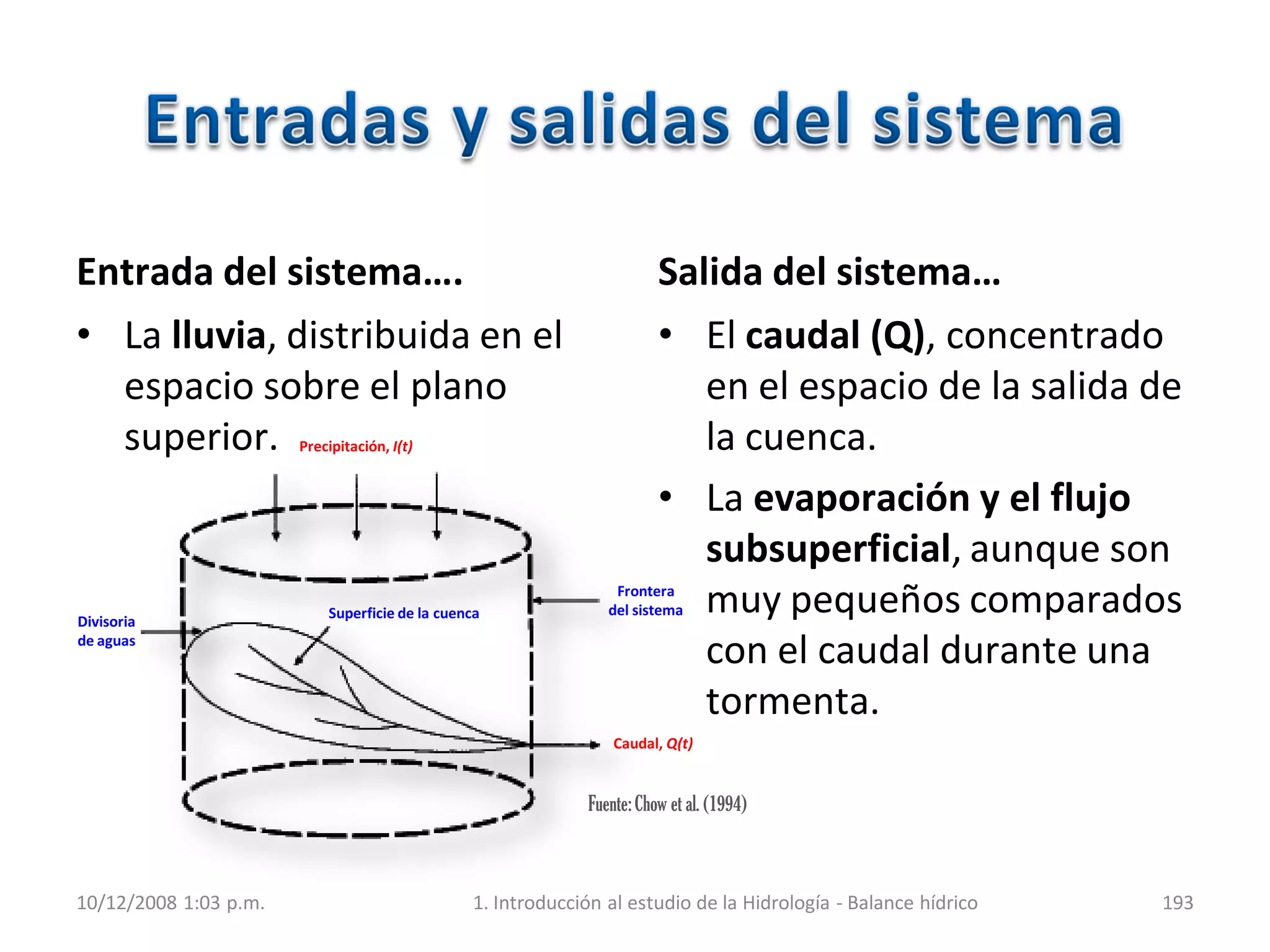 Entrada del sistema….
• La lluvia, distribuida en el
espacio sobre el plano
superior.
Salida del sistema…
• El caudal (Q), concentrado
en el espacio de la salida de
la cuenca.
• La evaporación y el flujo
subsuperficial, aunque son
muy pequeños comparados
con el caudal durante una
tormenta.
10/12/2008 1:03 p.m. 1. Introducción al estudio de la Hidrología - Balance hídrico 193
Caudal, Q(t)
Superficie de la cuenca
Divisoria
de aguas
Frontera
del sistema
Precipitación, I(t)
Fuente:Chow et al. (1994)
 