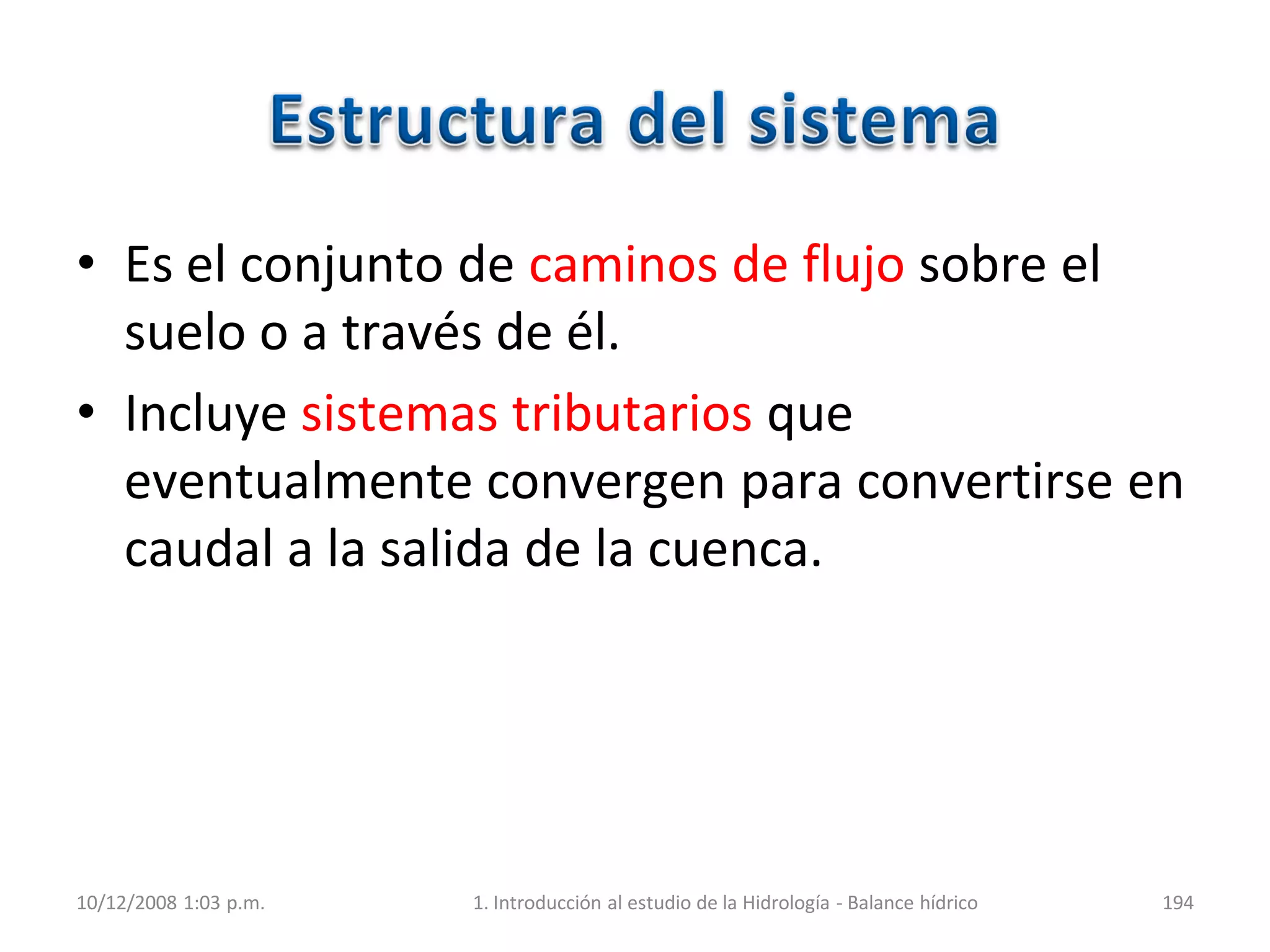 • Es el conjunto de caminos de flujo sobre el
suelo o a través de él.
• Incluye sistemas tributarios que
eventualmente convergen para convertirse en
caudal a la salida de la cuenca.
10/12/2008 1:03 p.m. 1. Introducción al estudio de la Hidrología - Balance hídrico 194
 