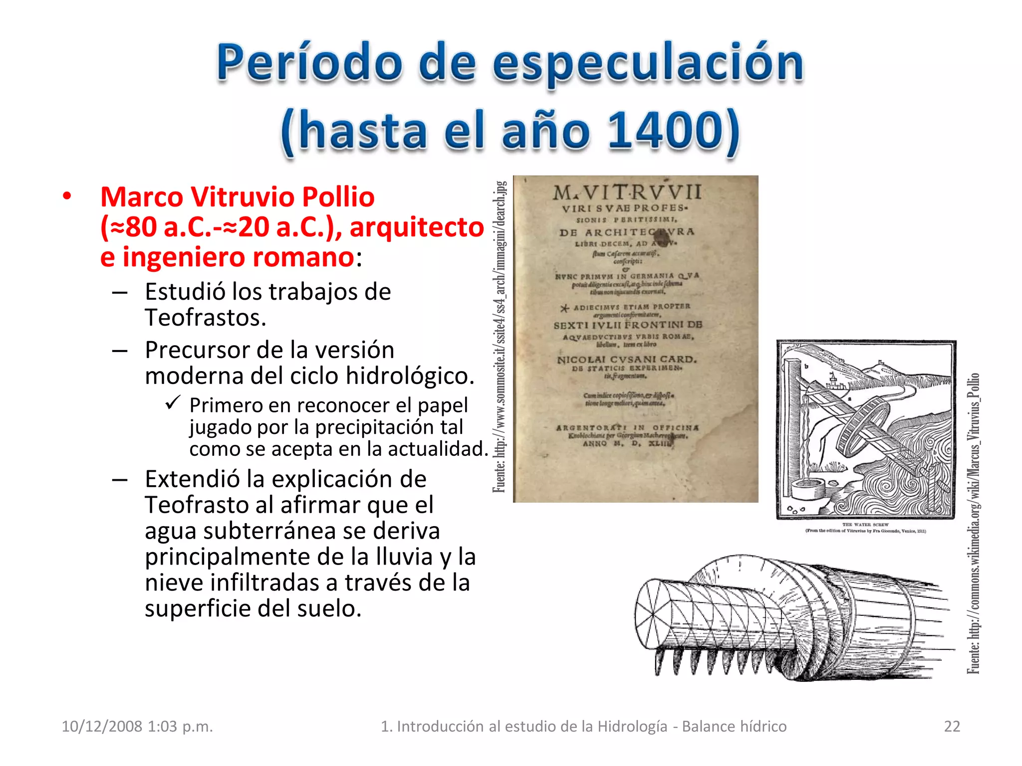 Fuente:http://www.sommosite.it/ssite4/ss4_arch/immagini/dearch.jpg
Fuente:http://commons.wikimedia.org/wiki/Marcus_Vitruvius_Pollio
10/12/2008 1:03 p.m. 1. Introducción al estudio de la Hidrología - Balance hídrico 22
• Marco Vitruvio Pollio
(≈80 a.C.-≈20 a.C.), arquitecto
e ingeniero romano:
– Estudió los trabajos de
Teofrastos.
– Precursor de la versión
moderna del ciclo hidrológico.
 Primero en reconocer el papel
jugado por la precipitación tal
como se acepta en la actualidad.
– Extendió la explicación de
Teofrasto al afirmar que el
agua subterránea se deriva
principalmente de la lluvia y la
nieve infiltradas a través de la
superficie del suelo.
 