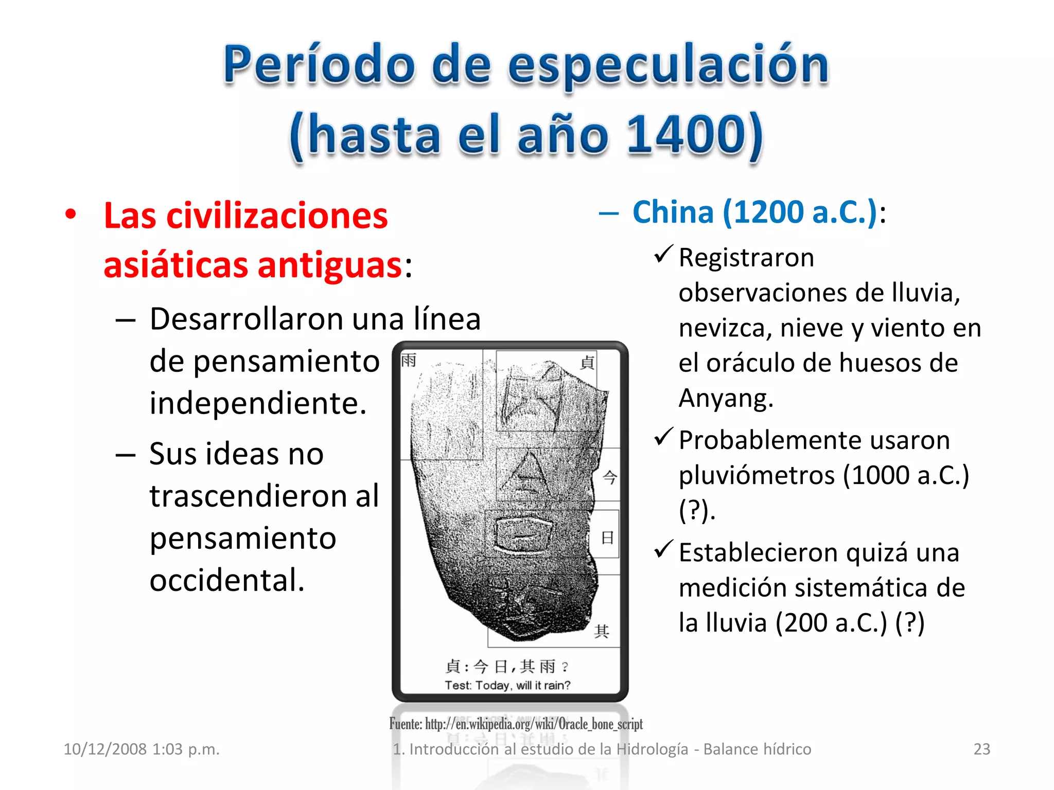 Fuente: http://en.wikipedia.org/wiki/Oracle_bone_script
• Las civilizaciones
asiáticas antiguas:
– Desarrollaron una línea
de pensamiento
independiente.
– Sus ideas no
trascendieron al
pensamiento
occidental.
– China (1200 a.C.):
Registraron
observaciones de lluvia,
nevizca, nieve y viento en
el oráculo de huesos de
Anyang.
Probablemente usaron
pluviómetros (1000 a.C.)
(?).
Establecieron quizá una
medición sistemática de
la lluvia (200 a.C.) (?)
10/12/2008 1:03 p.m. 1. Introducción al estudio de la Hidrología - Balance hídrico 23
 