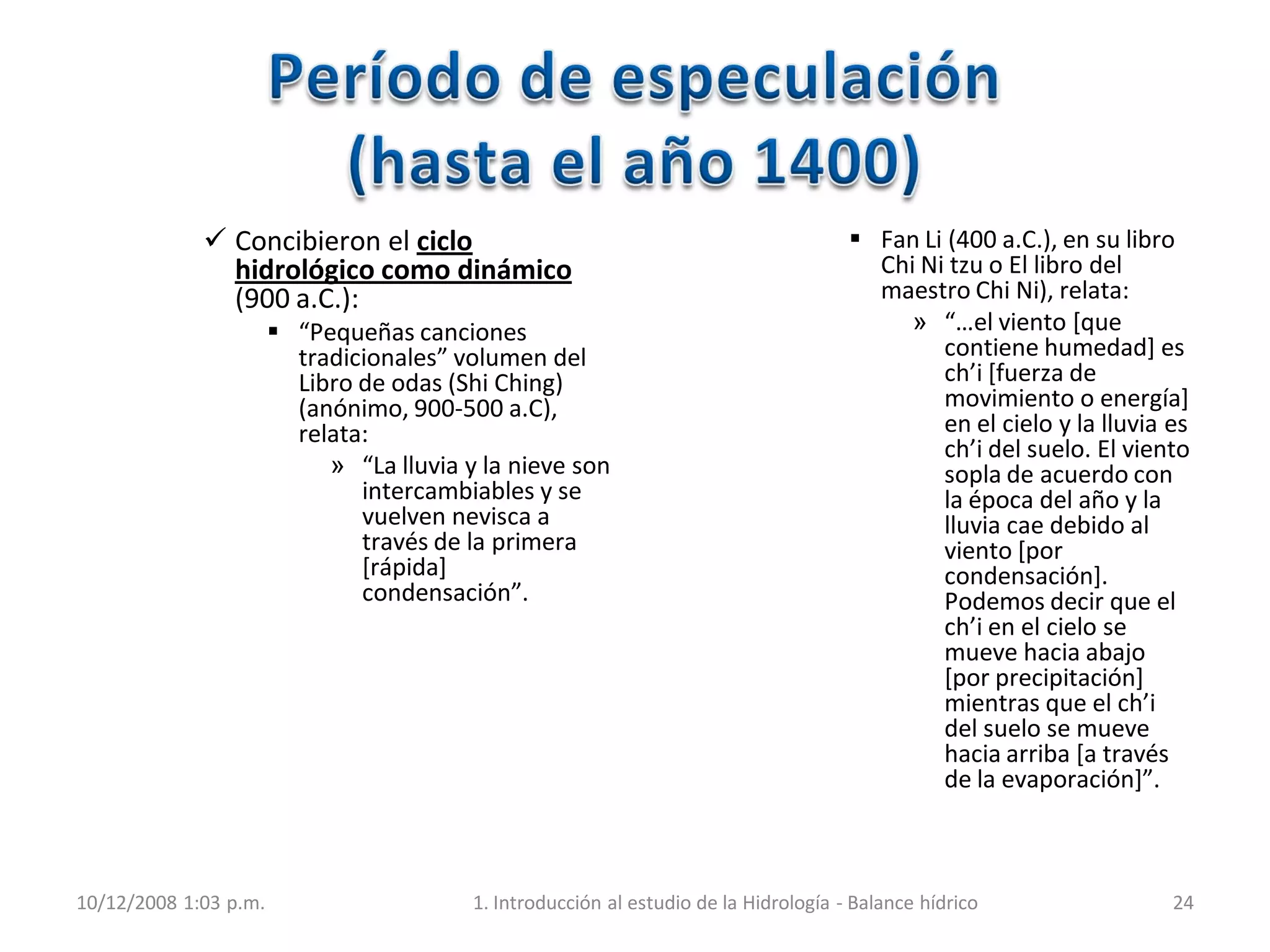  Concibieron el ciclo
hidrológico como dinámico
(900 a.C.):
 “Pequeñas canciones
tradicionales” volumen del
Libro de odas (Shi Ching)
(anónimo, 900-500 a.C),
relata:
» “La lluvia y la nieve son
intercambiables y se
vuelven nevisca a
través de la primera
[rápida]
condensación”.
 Fan Li (400 a.C.), en su libro
Chi Ni tzu o El libro del
maestro Chi Ni), relata:
» “…el viento *que
contiene humedad] es
ch’i [fuerza de
movimiento o energía]
en el cielo y la lluvia es
ch’i del suelo. El viento
sopla de acuerdo con
la época del año y la
lluvia cae debido al
viento [por
condensación].
Podemos decir que el
ch’i en el cielo se
mueve hacia abajo
[por precipitación]
mientras que el ch’i
del suelo se mueve
hacia arriba [a través
de la evaporación+”.
10/12/2008 1:03 p.m. 1. Introducción al estudio de la Hidrología - Balance hídrico 24
 