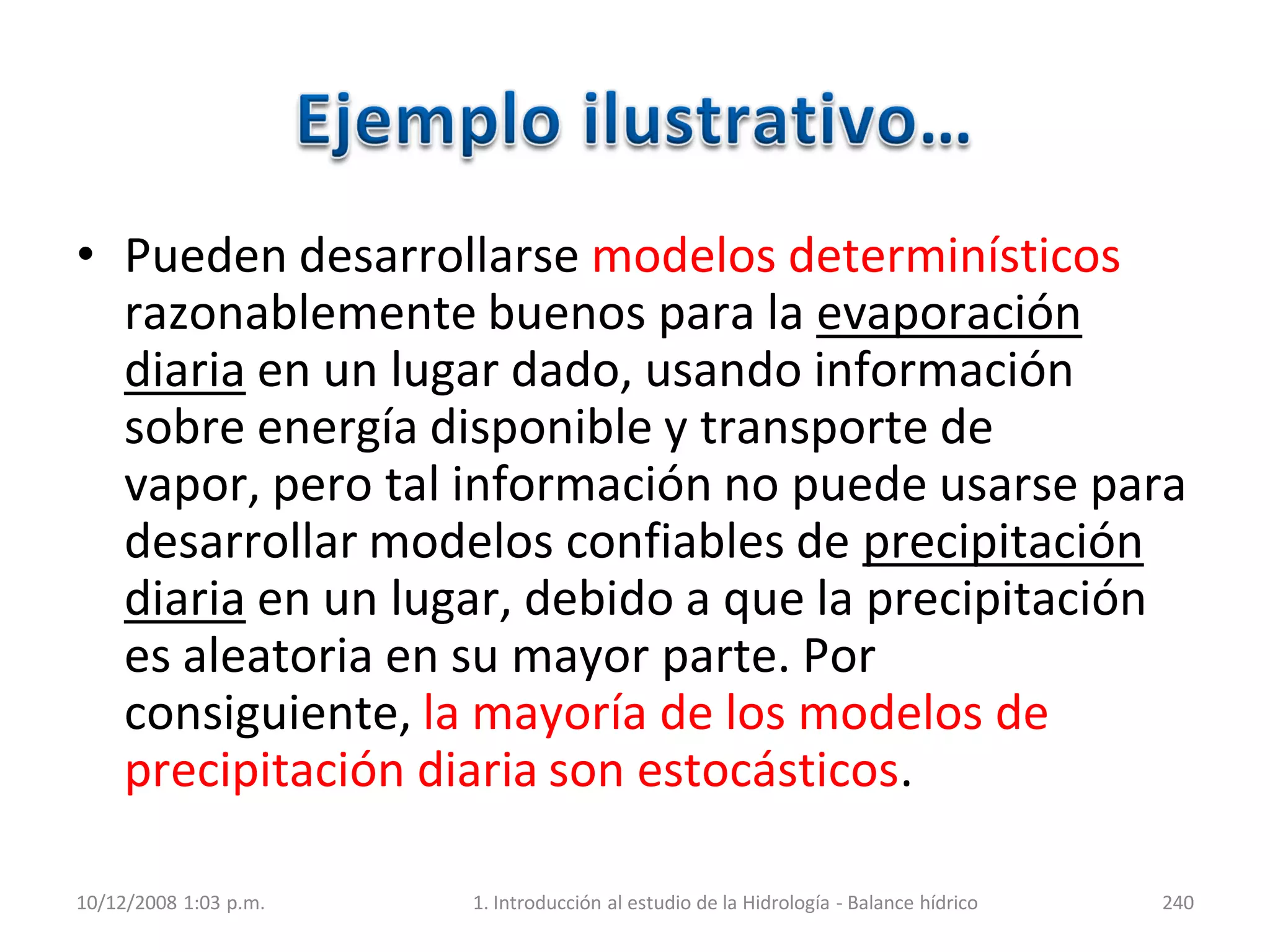 • Pueden desarrollarse modelos determinísticos
razonablemente buenos para la evaporación
diaria en un lugar dado, usando información
sobre energía disponible y transporte de
vapor, pero tal información no puede usarse para
desarrollar modelos confiables de precipitación
diaria en un lugar, debido a que la precipitación
es aleatoria en su mayor parte. Por
consiguiente, la mayoría de los modelos de
precipitación diaria son estocásticos.
10/12/2008 1:03 p.m. 1. Introducción al estudio de la Hidrología - Balance hídrico 240
 
