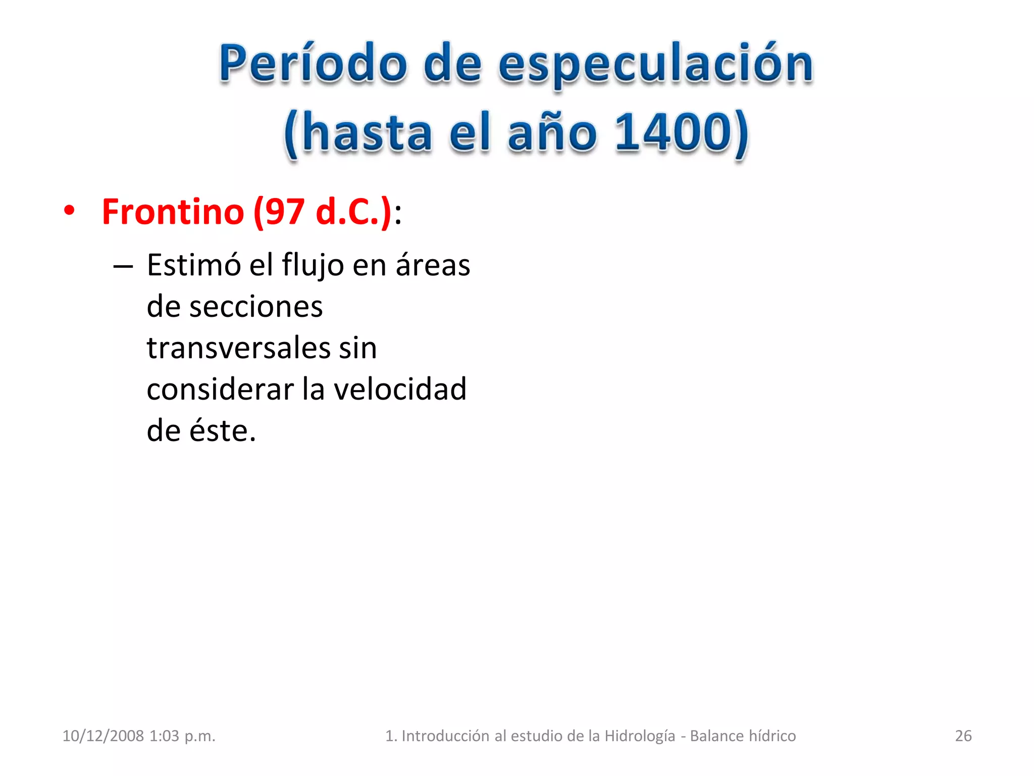 10/12/2008 1:03 p.m. 1. Introducción al estudio de la Hidrología - Balance hídrico 26
• Frontino (97 d.C.):
– Estimó el flujo en áreas
de secciones
transversales sin
considerar la velocidad
de éste.
 