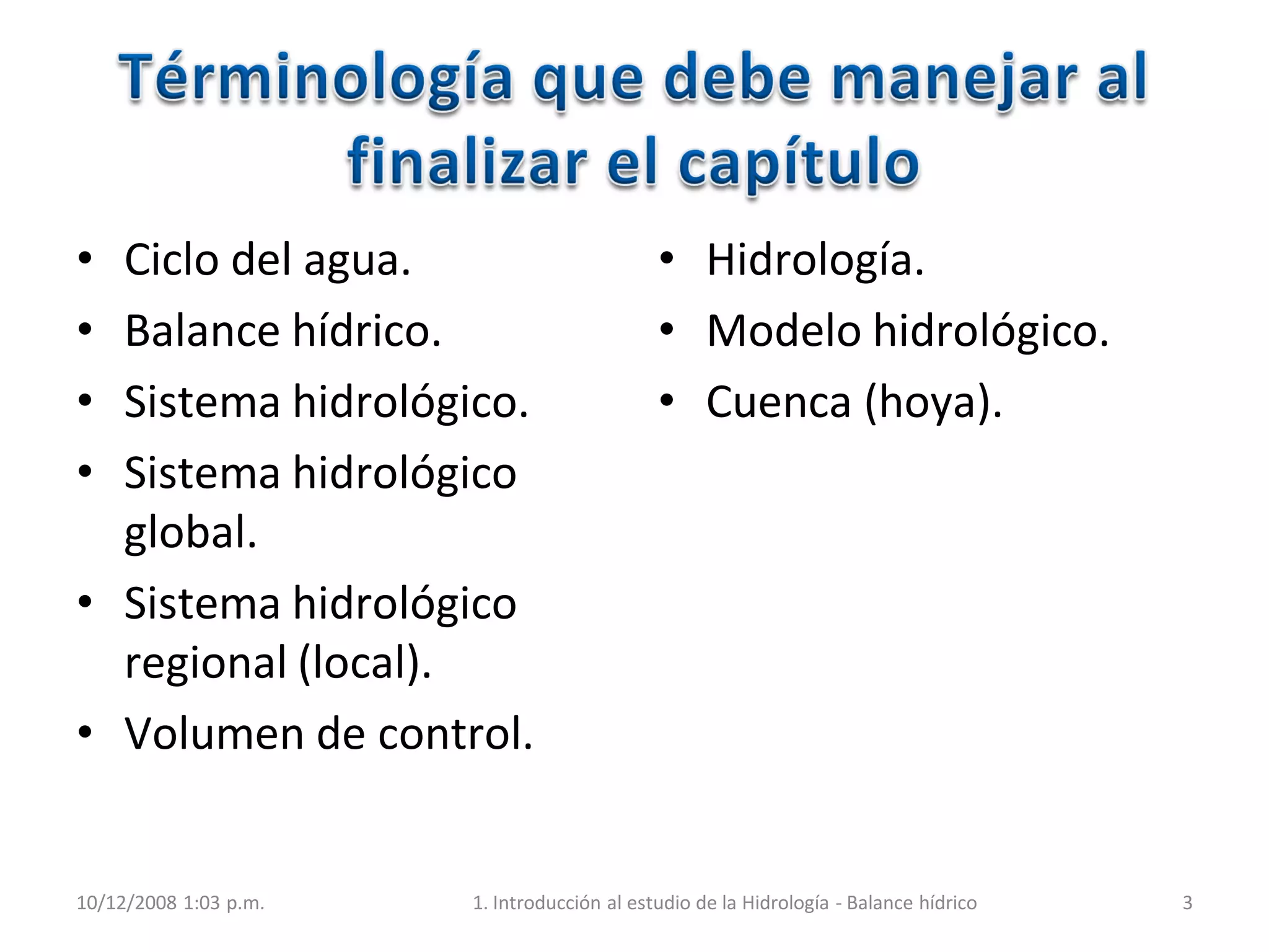 • Ciclo del agua.
• Balance hídrico.
• Sistema hidrológico.
• Sistema hidrológico
global.
• Sistema hidrológico
regional (local).
• Volumen de control.
• Hidrología.
• Modelo hidrológico.
• Cuenca (hoya).
10/12/2008 1:03 p.m. 1. Introducción al estudio de la Hidrología - Balance hídrico 3
 